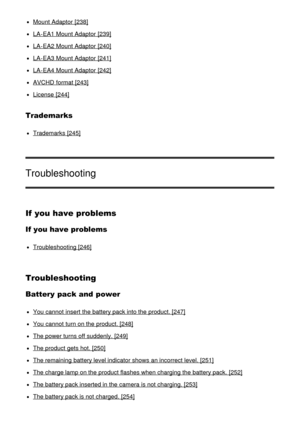 Page 13Mount Adaptor  [238]
LA-EA1 Mount Adaptor  [239]
LA-EA2 Mount Adaptor  [240]
LA-EA3 Mount Adaptor  [241]
LA-EA4 Mount Adaptor  [242]
AVCHD  format [243]
License  [244]
Trademarks
Trademarks [245]
Troubleshooting
If you have problems
If you have problems
Troubleshooting [246]
Troubleshooting
Battery pack and  power
You cannot  insert  the battery pack into the product. [247]
You cannot  turn on the product. [248]
The power turns off suddenly. [249]
The product gets hot. [250]
The remaining battery level...
