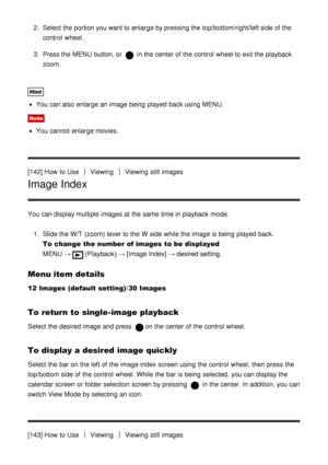 Page 1282.  Select the portion you want to enlarge by pressing the top/bottom/right/left side of the
control  wheel.
3 .  Press the MENU  button, or 
 in the center of the control  wheel to exit the playback
zoom.
Hint
You can also enlarge an image being  played  back using MENU.
Note
You cannot  enlarge movies.
[142] How  to Use
ViewingViewing  still  images
Image Index
You can display multiple  images at the same  time in playback  mode. 1.  Slide the W/T (zoom) lever to the W  side while the image is being...