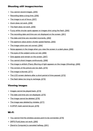 Page 14Shooting still  images/movies
You cannot  record images.  [255]
Recording takes a long time. [256]
The image is out of focus. [257]
Zoom does not work. [258]
The flash does not work. [259]
Fuzzy white circular spots appear on images shot using the flash. [260]
The recording date  and time are  not displayed on the screen. [261]
The date  and time are  recorded  incorrectly. [262]
The aperture value and/or shutter speed flashes.  [263]
The image colors are  not correct. [264]
Noise appears in the image...
