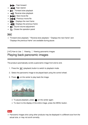 Page 131: Fast -forward
: Fast -rewind
: Forward slow  playback
: Reverse slow  playback
: Next movie file
: Previous movie file
: Displays the next frame
: Displays the previous frame
: Sound volume adjustment
: Closes the operation panel
Hint
“Forward  slow  playback,” “Reverse slow  playback,” “Displays the next frame” and
“Displays the previous frame” are  available  during pause.
[147] How  to Use
ViewingViewing  panoramic images
Playing back panoramic images
The product automatically scrolls a panoramic...