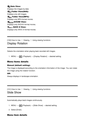 Page 133Date View: 
Displays the images by date.
Folder  View(Still) : 
Displays only still  images.
Folder  View(MP4) : 
Displays only MP4-format movies.
AVCHD  View : 
Displays only AVCHD -format movies.
XAVC S View : 
Displays only XAVC S-format movies.
[150] How  to Use
ViewingUsing viewing functions
Display Rotation
Selects the orientation when playing back recorded  still  images.
1.  MENU   → 
 (Playback )  → [Display Rotation]  → desired setting.
Menu items details
Manual (default setting):
The image is...