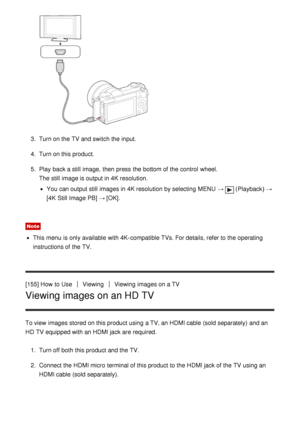 Page 1363.  Turn on the TV and switch the input.
4 .  Turn on this product.
5 .  Play  back a still  image,  then  press  the bottom of the control  wheel.
The still  image is output in 4K resolution.
You can output still  images in 4K resolution by selecting  MENU  →(Playback)  →
[4K  Still Image PB]  → [OK] .
Note
This menu  is only available  with 4K-compatible TVs. For details, refer to the operating
instructions of the TV.
[155] How  to Use
ViewingViewing  images on a TV
Viewing images on an HD TV
To view...