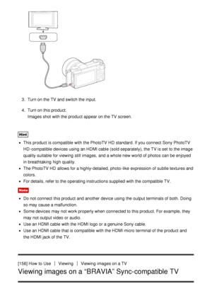 Page 1373.  Turn on the TV and switch the input.
4 .  Turn on this product.
Images shot with the product appear on the TV screen.
Hint
This product is compatible with the PhotoTV HD  standard. If you connect  Sony PhotoTV
HD -compatible devices using an HDMI cable (sold separately), the TV is set to the image
quality suitable  for viewing still  images,  and a whole new world of photos  can be enjoyed
in breathtaking  high quality.
The PhotoTV HD  allows for a highly-detailed, photo -like  expression of subtle...