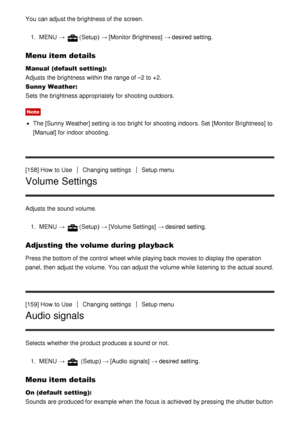 Page 139You can adjust the brightness of the screen.1.  MENU  → 
(Setup)  → [Monitor Brightness]  → desired setting.
Menu item details
Manual  (default setting):  
Adjusts the brightness within the range of –2 to +2.
Sunny Weather : 
Sets  the brightness appropriately for shooting outdoors.
Note
The  [Sunny Weather] setting  is too bright  for shooting indoors. Set  [Monitor Brightness]  to
[Manual]  for indoor shooting.
[158] How  to Use
Changing settingsSetup menu
Volume Settings
Adjusts the sound volume. 1....