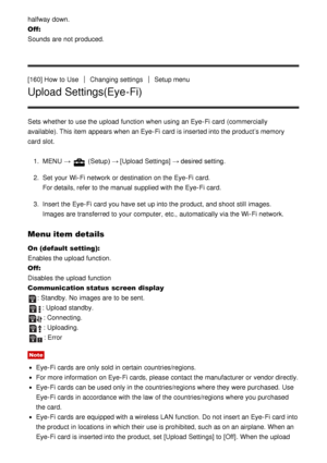 Page 140halfway down.
Off: 
Sounds are  not produced.
[160] How  to Use
Changing settingsSetup menu
Upload Settings(Eye-Fi)
Sets  whether to use the upload  function  when using an Eye-Fi card  (commercially
available). This item appears when an Eye-Fi card  is inserted into the product’s memory
card  slot.
1.  MENU  → 
 (Setup )  → [Upload  Settings]  → desired setting.
2 .  Set  your  Wi-Fi network  or destination on the Eye-Fi card.
For details, refer to the manual supplied with the Eye-Fi card.
3 .  Insert...