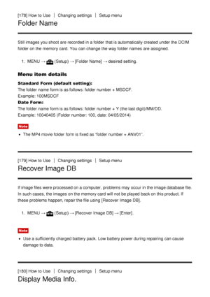 Page 149[178] How  to UseChanging settingsSetup menu
Folder Name
Still images you shoot  are  recorded  in a folder  that is automatically created under the DCIM
folder  on the memory card. You can change the way folder  names  are  assigned.1.  MENU  →
(Setup)  → [Folder Name]  → desired setting.
Menu item details
Standard  Form (default setting):  
The folder  name  form is as follows: folder  number + MSDCF. 
Example: 100MSDCF
Date Form : 
The folder  name  form is as follows: folder  number + Y (the last...