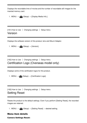 Page 150Displays the recordable time of movies and the number of recordable still  images for the
inserted memory card.1.  MENU  → 
(Setup)  → [Display Media Info.] .
[181] How  to Use
Changing settingsSetup menu
Version
Displays the software version of this product, lens and Mount Adaptor. 1.  MENU  → 
(Setup)  → [Version] .
[182] How  to Use
Changing settingsSetup menu
Certification Logo (Overseas model only)
Displays some  of the certification logos for this product. 1.  MENU  →
(Setup)  → [Certification...
