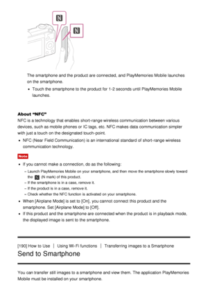 Page 156The smartphone and the product are  connected, and PlayMemories Mobile  launches
on the smartphone.
Touch the smartphone to the product for 1-2 seconds until PlayMemories Mobile
launches.
About “NFC”
NFC is a technology that enables  short-range wireless communication between various
devices, such as mobile  phones or IC tags, etc. NFC makes  data  communication simpler
with just a touch  on the designated touch -point.
NFC (Near  Field Communication) is an international  standard of short-range...