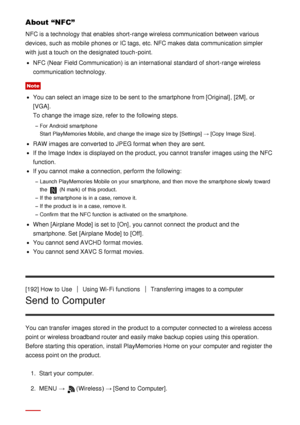 Page 159About “NFC”
NFC is a technology that enables  short-range wireless communication between various
devices, such as mobile  phones or IC tags, etc. NFC makes  data  communication simpler
with just a touch  on the designated touch -point.
NFC (Near  Field Communication) is an international  standard of short-range wireless
communication technology.
Note
You can select an image size to be sent to the smartphone from [Original], [2M] , or
[VGA] . 
To change the image size, refer to the following steps. 
For...
