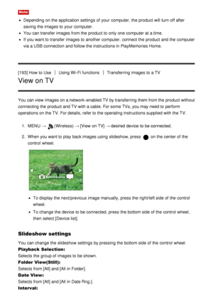 Page 160Note
Depending on the application settings  of your  computer,  the product will turn off after
saving the images to your  computer.
You can transfer images from the product to only one computer at a time.
If you want to transfer images to another computer,  connect  the product and the computer
via a USB connection and follow the instructions in PlayMemories Home.
[193] How  to Use
Using Wi-Fi functionsTransferring images to a TV
View on TV
You can view  images on a network -enabled TV by transferring...