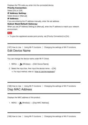 Page 164Displays the PIN code you enter into the connected device.
Priority Connection: 
Select [On]  or [Off].
IP Address  Setting : 
Select [Auto]  or [Manual].
IP Address : 
If you are  entering the IP  address manually, enter the set address.
Subnet Mask /Default  Gateway : 
When you set [IP Address Setting] to [Manual] , enter the IP  address to match your  network
environment.
Note
To give the registered  access point priority, set [Priority Connection] to [On].
[197] How  to Use
Using Wi-Fi...