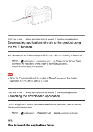 Page 167[205] How  to UseAdding applications to the productInstalling  the applications
Downloading applications directly to the product using
the Wi-Fi function
You can download applications using the Wi-Fi function  without connecting to a computer.1.  MENU  → 
(Application )  → Application List  → (PlayMemories Camera Apps),
then  follow the instructions on the screen  to download applications.
Acquire a service account  in advance.
Note
When the IP  address setting  of this product is [Manual] , you cannot...