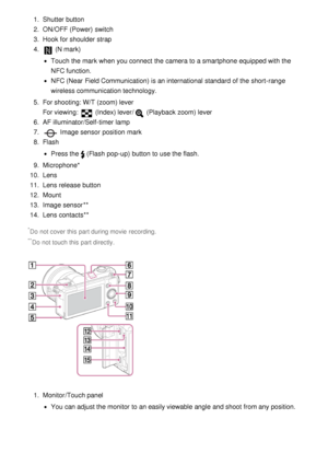 Page 181.  Shutter button
2.  ON/OFF (Power)  switch
3 .  Hook for shoulder strap
4 . 
 (N mark)
Touch the mark when you connect  the camera to a smartphone equipped with the
NFC function.
NFC  (Near  Field Communication) is an international  standard of the short-range
wireless communication technology.
5 .  For shooting: W/T (zoom) lever
For viewing: 
 (Index) lever / (Playback zoom) lever
6 .  AF illuminator/Self-timer lamp
7 . 
 Image sensor  position  mark
8 .  Flash
Press the(Flash pop-up)  button to use...