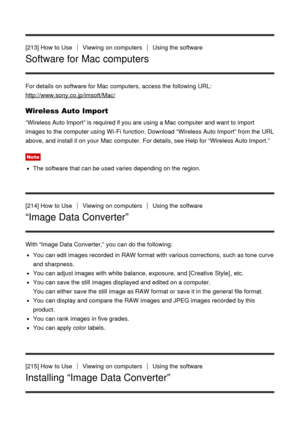 Page 171[213] How  to UseViewing  on computersUsing the software
Software for Mac computers
For details on software for Mac computers,  access the following URL:
http://www.sony.co.jp/imsoft/Mac/
Wireless Auto Import
“Wireless Auto Import” is required if you are  using a Mac computer and want to import
images to the computer using Wi-Fi function. Download  “Wireless Auto Import” from the URL
above,  and install it on your  Mac computer.  For details, see Help for “Wireless Auto Import.”
Note
The software that...