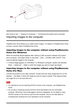 Page 174[221] How  to UseViewing  on computersConnecting this product and a computer
Importing images to the computer
PlayMemories Home allows you to easily import images.  For details on PlayMemories Home
functions, see the Help of PlayMemories Home.
Importing images to the computer without using PlayMemories
Home (For Windows)
When the AutoPlay  Wizard appears after  making a USB connection between this product
and a computer,  click  [Open folder  to view  files] → [OK] → [DCIM]  or [MP_ROOT] . Then
copy the...