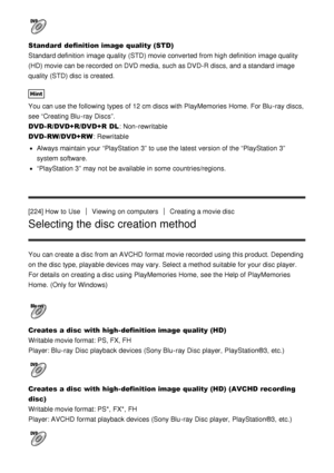 Page 176Standard  definition image quality (STD)  
Standard definition  image quality (STD) movie converted from high definition  image quality
(HD) movie can be recorded  on DVD media,  such as DVD-R discs, and a standard image
quality (STD) disc is created.
Hint
You can use the following types of 12 cm discs with PlayMemories Home.  For Blu -ray discs,
see “Creating Blu -ray Discs”.
DVD-R/DVD+R/DVD+R  DL: Non-rewritable
DVD-RW/DVD+RW : Rewritable
Always maintain your  “PlayStation 3” to use the latest version...
