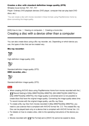 Page 177Creates a disc with standard definition image quality (STD)
Writable movie format: PS*,  FX*,  FH* 
Player: Ordinary DVD playback  devices (DVD  player,  computer that can play back DVD
discs, etc.)
*You can  create a disc with movies recorded  in these formats  using PlayMemories  Home  by
down-converting  the image quality.
[225] How  to UseViewing  on computersCreating a movie disc
Creating a disc with a device other than a computer
You can also create discs using a Blu -ray recorder,  etc. Depending...