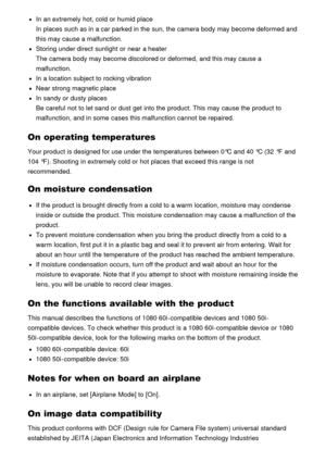 Page 179In an extremely hot, cold or humid place
In places such as in a car parked in the sun, the camera body may become deformed and
this may cause a malfunction.
Storing under direct  sunlight  or near  a heater
The camera body may become discolored or deformed,  and this may cause a
malfunction.
In a location  subject to rocking vibration
Near strong magnetic place
In sandy or dusty places
Be careful  not to let sand or dust get into the product. This may cause the product to
malfunction, and in some  cases...