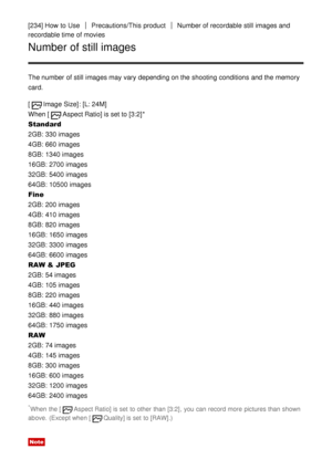 Page 188[234] How  to UsePrecautions/This  productNumber of recordable still  images and
recordable time of movies
Number of still images
The number of still  images may vary depending on the shooting conditions  and the memory
card.
[
Image Size] : [L: 24M]  
When [
Aspect Ratio] is set to [3:2] *
Standard
2GB: 330 images
4GB: 660 images
8GB: 1340 images
16GB: 2700 images
32GB: 5400 images
64GB: 10500 images
Fine
2GB: 200 images
4GB: 410 images
8GB: 820 images
16GB: 1650 images
32GB: 3300 images
64GB: 6600...