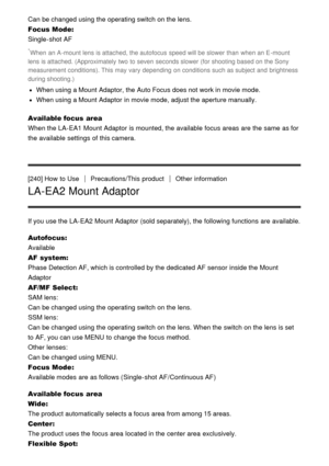 Page 194Can be changed using the operating switch on the lens.
Focus Mode: 
Single-shot AF
*When  an A -mount lens is attached, the autofocus  speed will be slower than  when an E -mount
lens is attached. (Approximately  two to seven  seconds slower (for shooting based on the Sony
measurement conditions). This may vary depending  on conditions such as subject and  brightness
during shooting.)
When using a Mount Adaptor, the Auto Focus does not work in movie mode.
When using a Mount Adaptor  in movie mode, adjust...