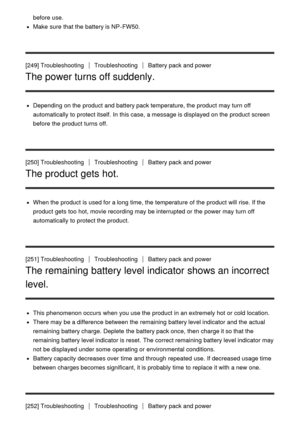 Page 200before use.
Make  sure  that the battery is NP-FW50.
[249] Troubleshooting
TroubleshootingBattery pack and power
The power turns off suddenly.
Depending on the product and battery pack temperature, the product may turn off
automatically to protect itself. In this case, a message is displayed on the product screen
before the product turns off.
[250] Troubleshooting
TroubleshootingBattery pack and power
The product gets hot.
When the product is used for a long time, the temperature of the product will...