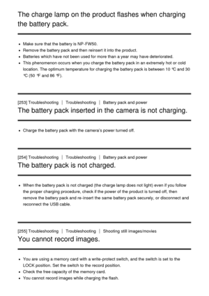 Page 201The charge lamp on the product flashes when charging
the battery pack.
Make  sure  that the battery is NP-FW50.
Remove the battery pack and then  reinsert it into the product.
Batteries  which have not been used for more than  a year  may have deteriorated.
This phenomenon occurs  when you charge the battery pack in an extremely hot or cold
location. The optimum temperature for charging the battery pack is between 10 °C and 30
°C (50  °F  and 86 °F).
[253] Troubleshooting
TroubleshootingBattery pack and...