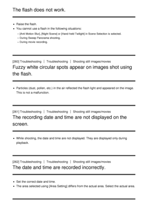 Page 203The flash does not work.
Raise the flash.
You cannot  use a flash in the following situations:
[Anti  Motion  Blur], [Night Scene] or [Hand-held Twilight] in Scene Selection is  selected.
During  Sweep Panorama shooting.
During  movie recording.
[260] TroubleshootingTroubleshootingShooting  still  images/movies
Fuzzy white circular spots appear on images shot using
the flash.
Particles (dust,  pollen,  etc.)  in the air reflected the flash light and appeared on the image.
This is not a malfunction.
[261]...