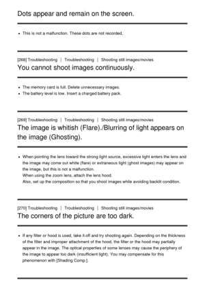 Page 205Dots appear and remain on the screen.
This is not a malfunction. These dots are  not recorded.
[268] Troubleshooting
TroubleshootingShooting  still  images/movies
You cannot shoot images continuously.
The memory card  is full. Delete unnecessary images.
The battery level is low. Insert  a charged battery pack.
[269] Troubleshooting
TroubleshootingShooting  still  images/movies
The image is whitish (Flare)./Blurring of light appears on
the image (Ghosting).
When pointing  the lens toward  the strong light...