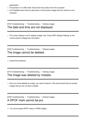 Page 207guaranteed.
The product is in USB mode. Disconnect  the product from the computer.
Use PlayMemories Home to play back on this product images that are  stored on your
computer.
[275] Troubleshooting
TroubleshootingViewing  images
The date and time are not displayed.
The screen  display is set to display images only. Press DISP (Display Setting)  on the
control  wheel to display the information.
[276] Troubleshooting
TroubleshootingViewing  images
The image cannot be deleted.
Cancel the protection.
[277]...