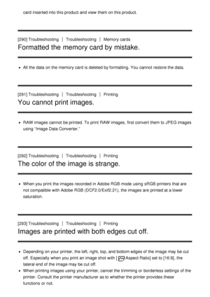 Page 211card  inserted into this product and view  them on this product.
[290] TroubleshootingTroubleshootingMemory cards
Formatted the memory card by mistake.
All the data  on the memory card  is deleted by formatting. You cannot  restore the data.
[291] Troubleshooting
TroubleshootingPrinting
You cannot print images.
RAW images cannot  be printed. To print  RAW images,  first convert them to JPEG images
using “Image Data Converter.”
[292] Troubleshooting
TroubleshootingPrinting
The color of the image is...