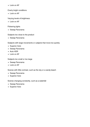 Page 217Lock-on AF
Overly bright  conditions
Lock-on AF
Varying levels of brightness
Lock-on AF
Flickering lights
Sweep Panorama
Subjects too close to the product
Sweep Panorama
Subjects with large movements or subjects that move  too quickly
Superior Auto
Sweep Panorama
Auto HDR
Lock-on AF
Subjects too small or too large
Sweep Panorama
Lock-on AF
Scenes with little contrast, such as the sky or a sandy beach
Sweep Panorama
Superior Auto
Scenes changing constantly, such as a waterfall
Sweep Panorama
Superior Auto 