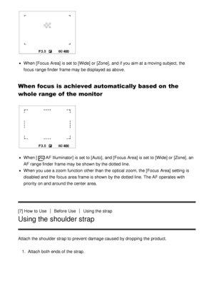 Page 27When [Focus  Area] is set to [Wide]  or [Zone], and if you aim at a moving subject,  the
focus range finder  frame may be displayed as above.
When focus is achieved automatically based on the
whole range of the monitor
When [AF Illuminator] is set to [Auto] , and [Focus  Area] is set to [Wide]  or [Zone], an
AF range finder  frame may be shown by the dotted line.
When you use a zoom  function  other than  the optical zoom, the [Focus  Area]  setting  is
disabled and the focus area  frame is shown by the...