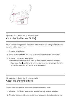 Page 28[8] How  to UseBefore  UseIn-Camera guide
About the [In-Camera Guide]
The [In-Camera Guide]  displays descriptions of MENU  items and settings, and if a function
cannot  be set, the reason why.
1.  Press the MENU  button.
2 .  Select the desired MENU  item using up/down/left/right side on the control  wheel.
3 .  Press the ?  (In-Camera Guide) button.
The operation guide  for the MENU  item you have selected in step 2 is displayed.
If you press  the  on the center of the control  wheel after  selecting...