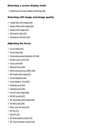 Page 4Selecting a screen display mode
Switching the screen  display (Shooting) [48]
Selecting still  image size/image quality
Image Size  (still image) [49]
Aspect Ratio (still image) [50]
Quality (still image) [51]
Panorama: Size  [52]
Panorama: Direction  [53]
Adjusting the focus
Focus Mode  [54]
Focus Area [55]
Focal  plane  phase detection AF [56]
Center  Lock-on AF [57]
Focus-lock [58]
Manual Focus [59]
Direct manual focus (DMF) [60]
MF  Assist (still image) [61]
Focus Magnifier [62]
Focus Magnif. Time...