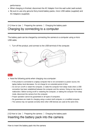 Page 31performance.
When charging is finished, disconnect the AC Adaptor  from the wall outlet  (wall socket).
Be sure  to use only genuine Sony brand battery packs, micro  USB cables (supplied) and
AC Adaptors  (supplied).
[11] How  to Use
Preparing the cameraCharging the battery pack
Charging by connecting to a computer
The battery pack can be charged by connecting the camera to a computer using a micro
USB cable. 1.  Turn off the product, and connect  to the USB terminal of the computer.
Note
Note the...