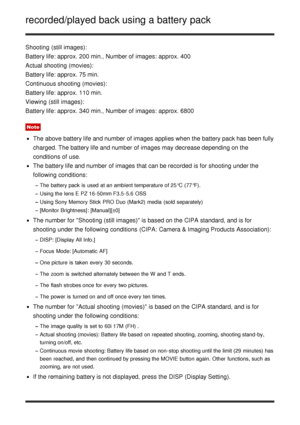 Page 33recorded/played back using a battery pack
Shooting  (still images):
Battery life: approx. 200 min., Number of images:  approx. 400
Actual shooting (movies):
Battery life: approx. 75 min.
Continuous shooting (movies):
Battery life: approx. 110 min.
Viewing  (still images):
Battery life: approx. 340 min., Number of images:  approx. 6800
Note
The above battery life and number of images applies when the battery pack has been fully
charged. The battery life and number of images may decrease depending on the...