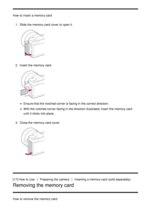 Page 35How  to insert  a memory card1.  Slide the memory card  cover  to open it.
2.  Insert  the memory card.
Ensure that the notched corner is facing in the correct direction.
With the notched corner facing in the direction illustrated, insert  the memory card
until it clicks  into place.
3 .  Close the memory card  cover.
[17] How  to UsePreparing the cameraInserting a memory card  (sold separately)
Removing the memory card
How  to remove the memory card 