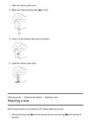 Page 361.  Open  the memory card  cover.
2.  Make  sure  that the access lamp (A)  is not lit.
3.  Push in on the memory card  once to remove it.
4.  Close the memory card  cover.
[18] How  to UsePreparing the cameraAttaching a lens
Attaching a lens
Set  the power switch of the camera to OFF before attaching the lens.
1.  Remove the body cap (A)  from the camera and the rear lens cap (B)  from the rear of
the lens. 