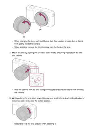 Page 37When changing the lens, work quickly in a dust-free location  to keep dust or debris
from getting  inside the camera.
When shooting, remove the front  lens cap from the front  of the lens.
2 .  Mount the lens by aligning  the two white index marks (mounting  indexes) on the lens
and camera.
Hold the camera with the lens facing down to prevent dust and debris from entering
the camera.
3 .  While  pushing  the lens lightly toward  the camera, turn the lens slowly in the direction of
the arrow  until it...