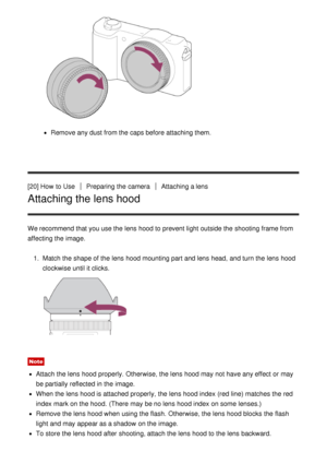 Page 39Remove any dust from the caps before attaching them.
[20] How  to Use
Preparing the cameraAttaching a lens
Attaching the lens hood
We recommend that you use the lens hood to prevent light outside the shooting frame from
affecting the image. 1.  Match the shape of the lens hood mounting part and lens head,  and turn the lens hood
clockwise until it clicks.
Note
Attach the lens hood properly. Otherwise, the lens hood may not have any effect  or may
be partially  reflected in the image.
When the lens hood...