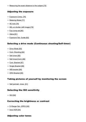 Page 5Measuring the exact distance to the subject [75]
Adjusting the exposure
Exposure Comp.  [76]
Metering Mode  [77]
AE lock [78]
AEL w/ shutter (still image) [79]
Exp.comp.set [80]
Zebra [81]
Exposure Set. Guide [82]
Selecting a drive mode  (Continuous shooting/Self-timer)
Drive Mode  [83]
Cont. Shooting  [84]
Self-timer [85]
Self-timer(Cont)  [86]
Cont. Bracket [87]
Single Bracket [88]
WB bracket [89]
DRO Bracket [90]
Taking pictures of yourself by monitoring the screen
Self-portrait/ -timer  [91]...