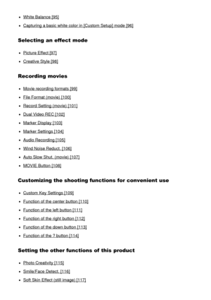 Page 6White Balance [95]
Capturing a basic white color in [Custom Setup] mode  [96]
Selecting an effect mode
Picture Effect [97]
Creative Style [98]
Recording movies
Movie recording formats [99]
File Format (movie) [100]
Record Setting (movie) [101]
Dual Video REC [102]
Marker Display [103]
Marker Settings [104]
Audio Recording [105]
Wind Noise Reduct.  [106]
Auto Slow Shut. (movie) [107]
MOVIE Button [108]
Customizing the shooting functions for convenient use
Custom  Key Settings [109]
Function of the center...