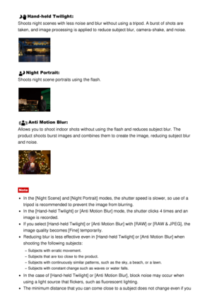 Page 53Hand-held Twilight:
Shoots night scenes with less noise and blur without using a tripod. A burst of shots are
taken, and image processing is applied to reduce subject blur,  camera-shake,  and noise.
Night  Portrait :
Shoots night scene portraits using the flash.
Anti Motion Blur :
Allows you to shoot  indoor shots without using the flash and reduces subject blur.  The
product shoots  burst images and combines them to create the image,  reducing subject blur
and noise.
Note
In the [Night Scene] and...