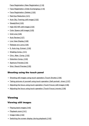 Page 7Face Registration (New  Registration) [118]
Face Registration (Order Exchanging) [119]
Face Registration (Delete) [120]
Red Eye Reduction  [121]
Auto Obj. Framing (still image) [122]
SteadyShot [123]
High ISO NR  (still image) [124]
Color Space (still image) [125]
Grid Line [126]
Auto Review [127]
Live View Display [128]
Release w/o Lens [129]
S.  Auto Img.  Extract. [130]
Shading Comp.  [131]
Chro.  Aber. Comp.  [132]
Distortion Comp.  [133]
Aperture Preview [134]
Shot. Result Preview [135]
Shooting...