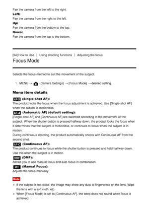 Page 67Pan the camera from the left to the right.
Left: 
Pan the camera from the right  to the left.
Up: 
Pan the camera from the bottom to the top.
Down : 
Pan the camera from the top to the bottom.
[54] How  to Use
Using shooting functionsAdjusting the focus
Focus Mode
Selects the focus method to suit the movement of the subject.
1.  MENU  → 
 (Camera Settings )  → [Focus  Mode] → desired setting.
Menu item details
 (Single-shot AF): 
The product locks the focus when the focus adjustment is achieved. Use...