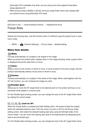 Page 68[Automatic AF] is available  only when you are  using a lens that supports focal plane
phase detection AF.
When [Focus  Area] is [Wide]  or [Zone], the focus range finder  frame may change after
you achieve  focus using [Automatic AF] mode.
[55] How  to Use
Using shooting functionsAdjusting the focus
Focus Area
Selects the focusing area. Use this function  when it is difficult to get the proper focus in auto
focus mode. 1.  MENU  → 
 (Camera Settings )  → [Focus  Area] → desired setting.
Menu item...