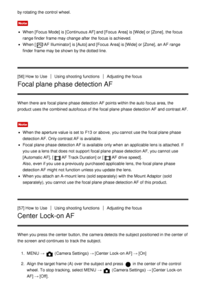 Page 69by rotating the control  wheel.
Note
When [Focus  Mode] is [Continuous AF] and [Focus  Area] is [Wide]  or [Zone], the focus
range finder  frame may change after  the focus is achieved.
When [AF Illuminator] is [Auto]  and [Focus  Area] is [Wide]  or [Zone], an AF range
finder  frame may be shown by the dotted line.
[56] How  to Use
Using shooting functionsAdjusting the focus
Focal plane phase detection AF
When there are  focal plane  phase detection AF points within the auto  focus area, the
product...