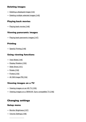 Page 8Deleting images
Deleting a displayed image [144]
Deleting multiple  selected images [145]
Playing back movies
Playing back movies [146]
Viewing panoramic images
Playing back panoramic images [147]
Printing
Specify Printing [148]
Using viewing functions
View Mode  [149]
Display Rotation [150]
Slide Show  [151]
Rotate [152]
Protect  [153]
4K Still Image PB [154]
Viewing images on a TV
Viewing  images on an HD  TV [155]
Viewing  images on a “BRAVIA” Sync-compatible TV [156]
Changing settings
Setup menu...