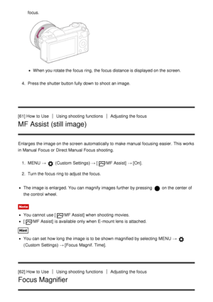 Page 72focus.
When you rotate the focus ring,  the focus distance is displayed on the screen.
4 .  Press the shutter button fully down to shoot  an image.
[61] How  to Use
Using shooting functionsAdjusting the focus
MF Assist (still image)
Enlarges  the image on the screen  automatically to make  manual focusing easier.  This works
in Manual Focus or Direct Manual Focus shooting. 1.  MENU  → 
 (Custom  Settings )  → [MF  Assist] → [On].
2 .  Turn the focus ring to adjust the focus.
The image is enlarged. You...