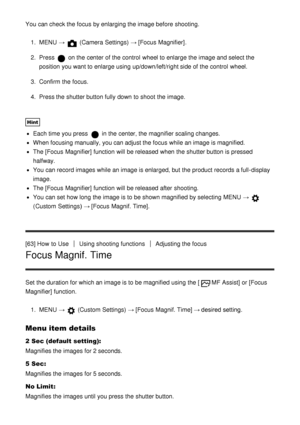 Page 73You can check the focus by enlarging the image before shooting.1.  MENU  → 
 (Camera Settings)  → [Focus  Magnifier] .
2 .  Press 
 on the center of the control  wheel to enlarge the image and select the
position  you want to enlarge using up/down/left/right side of the control  wheel.
3 .  Confirm  the focus.
4 .  Press the shutter button fully down to shoot  the image.
Hint
Each time you press   in the center, the magnifier scaling changes.
When focusing manually, you can adjust the focus while an...